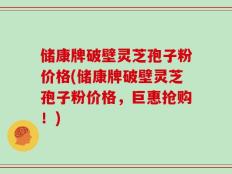 储康牌破壁灵芝孢子粉价格(储康牌破壁灵芝孢子粉价格，巨惠抢购！)