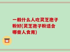 一般什么人吃灵芝孢子粉好(灵芝孢子粉适合哪些人食用)