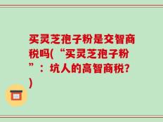 买灵芝孢子粉是交智商税吗(“买灵芝孢子粉”：坑人的高智商税？)