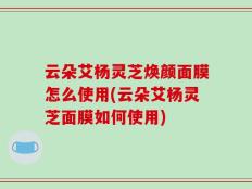 云朵艾杨灵芝焕颜面膜怎么使用(云朵艾杨灵芝面膜如何使用)