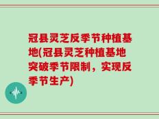 冠县灵芝反季节种植基地(冠县灵芝种植基地突破季节限制，实现反季节生产)