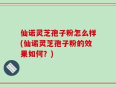 仙诺灵芝孢子粉怎么样(仙诺灵芝孢子粉的效果如何？)