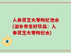人参灵芝大枣枸杞泡水(滋补养生好饮品：人参灵芝大枣枸杞水)