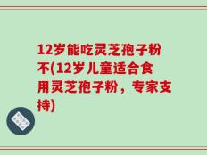 12岁能吃灵芝孢子粉不(12岁儿童适合食用灵芝孢子粉，专家支持)