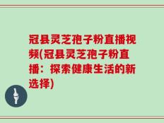 冠县灵芝孢子粉直播视频(冠县灵芝孢子粉直播：探索健康生活的新选择)