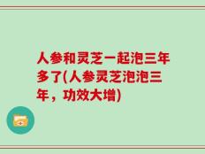 人参和灵芝一起泡三年多了(人参灵芝泡泡三年，功效大增)
