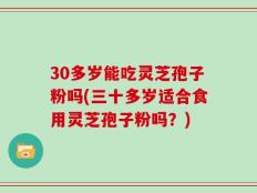 30多岁能吃灵芝孢子粉吗(三十多岁适合食用灵芝孢子粉吗？)