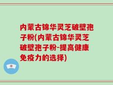 内蒙古锦华灵芝破壁孢子粉(内蒙古锦华灵芝破壁孢子粉-提高健康免疫力的选择)