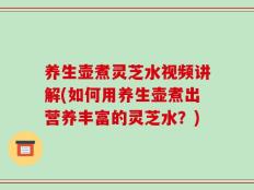 养生壶煮灵芝水视频讲解(如何用养生壶煮出营养丰富的灵芝水？)