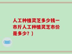 人工种植灵芝多少钱一市斤人工种植灵芝市价是多少？)