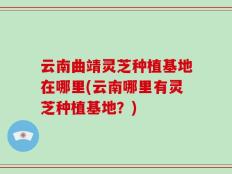 云南曲靖灵芝种植基地在哪里(云南哪里有灵芝种植基地？)
