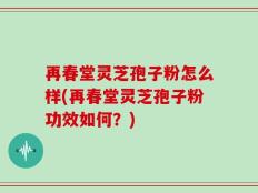 再春堂灵芝孢子粉怎么样(再春堂灵芝孢子粉功效如何？)