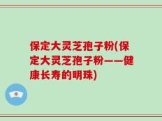 保定大灵芝孢子粉(保定大灵芝孢子粉——健康长寿的明珠)