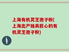 上海有机灵芝孢子粉(上海出产独具匠心的有机灵芝孢子粉)