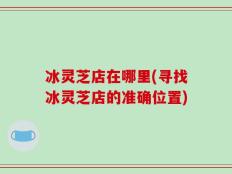 冰灵芝店在哪里(寻找冰灵芝店的准确位置)