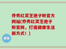 乔秀红灵芝孢子粉官方网站(乔秀红灵芝孢子粉官网，打造健康生活新方式！)