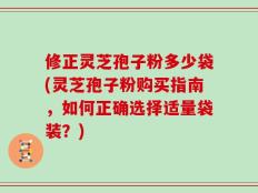 修正灵芝孢子粉多少袋(灵芝孢子粉购买指南，如何正确选择适量袋装？)