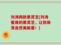 刘涛同款黑灵芝(刘涛爱用的黑灵芝，让你焕发自然美能量！)