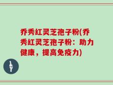 乔秀红灵芝孢子粉(乔秀红灵芝孢子粉：助力健康，提高免疫力)
