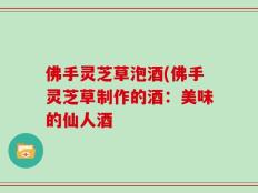 佛手灵芝草泡酒(佛手灵芝草制作的酒：美味的仙人酒