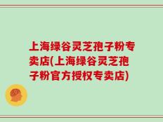 上海绿谷灵芝孢子粉专卖店(上海绿谷灵芝孢子粉官方授权专卖店)