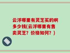 云浮哪里有灵芝买的啊多少钱(云浮哪里有售卖灵芝？价格如何？)