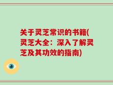 关于灵芝常识的书籍(灵芝大全：深入了解灵芝及其功效的指南)
