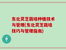 东北灵芝栽培种植技术与管理(东北灵芝栽培技巧与管理指南)