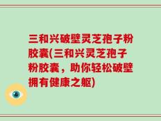 三和兴破壁灵芝孢子粉胶囊(三和兴灵芝孢子粉胶囊，助你轻松破壁拥有健康之躯)