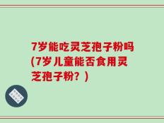 7岁能吃灵芝孢子粉吗(7岁儿童能否食用灵芝孢子粉？)