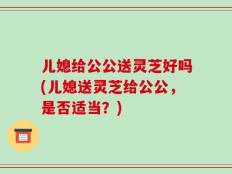 儿媳给公公送灵芝好吗(儿媳送灵芝给公公，是否适当？)