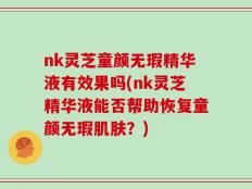 nk灵芝童颜无瑕精华液有效果吗(nk灵芝精华液能否帮助恢复童颜无瑕肌肤？)