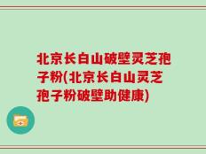 北京长白山破壁灵芝孢子粉(北京长白山灵芝孢子粉破壁助健康)