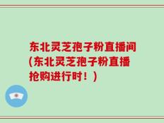 东北灵芝孢子粉直播间(东北灵芝孢子粉直播抢购进行时！)