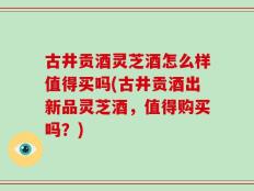 古井贡酒灵芝酒怎么样值得买吗(古井贡酒出新品灵芝酒，值得购买吗？)