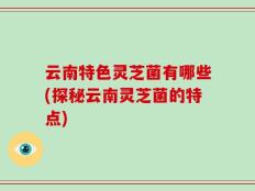 云南特色灵芝菌有哪些(探秘云南灵芝菌的特点)