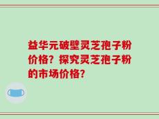 益华元破壁灵芝孢子粉价格？探究灵芝孢子粉的市场价格？