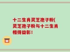 十二生肖灵芝孢子粉(灵芝孢子粉与十二生肖相得益彰！
