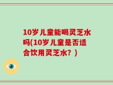 10岁儿童能喝灵芝水吗(10岁儿童是否适合饮用灵芝水？)