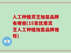人工种植灵芝加盟品牌有哪些(15家优质灵芝人工种植加盟品牌推荐)