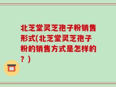 北芝堂灵芝孢子粉销售形式(北芝堂灵芝孢子粉的销售方式是怎样的？)
