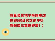 冠县灵芝孢子粉旗舰店在哪(冠县灵芝孢子粉旗舰店位置在哪里？)