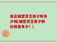 修正破壁灵芝孢子粉多少钱(破壁灵芝孢子粉价格是多少？)