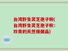 台湾野生灵芝孢子粉(台湾野生灵芝孢子粉：珍贵的天然保健品)