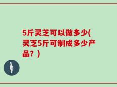 5斤灵芝可以做多少(灵芝5斤可制成多少产品？)