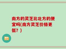 南方的灵芝比北方的便宜吗(南方灵芝价格更低？)