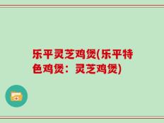 乐平灵芝鸡煲(乐平特色鸡煲：灵芝鸡煲)