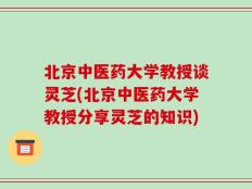 北京中医药大学教授谈灵芝(北京中医药大学教授分享灵芝的知识)