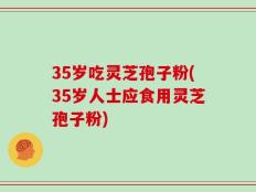 35岁吃灵芝孢子粉(35岁人士应食用灵芝孢子粉)