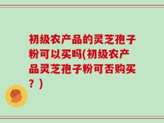 初级农产品的灵芝孢子粉可以买吗(初级农产品灵芝孢子粉可否购买？)